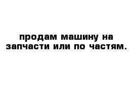 продам машину на запчасти или по частям.